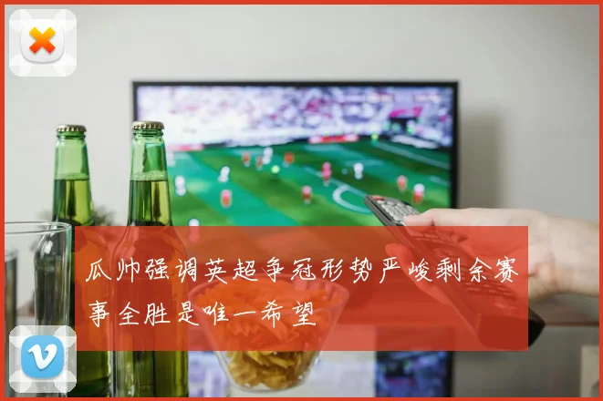 瓜帅强调英超争冠形势严峻剩余赛事全胜是唯一希望