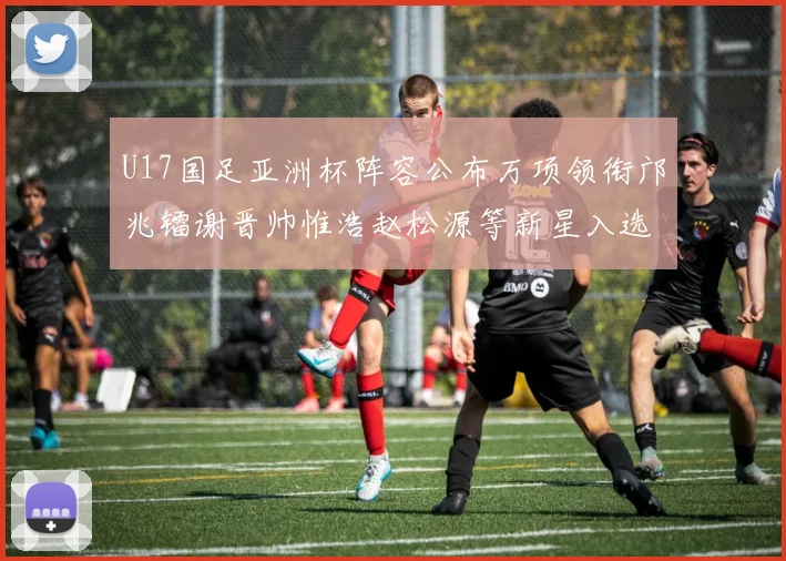 U17国足亚洲杯阵容公布万项领衔邝兆镭谢晋帅惟浩赵松源等新星入选