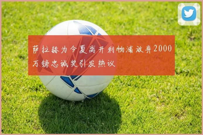 萨拉赫为今夏离开利物浦放弃2000万镑忠诚奖引发热议