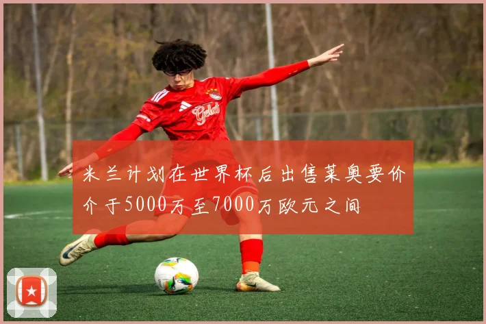 米兰计划在世界杯后出售莱奥要价介于5000万至7000万欧元之间