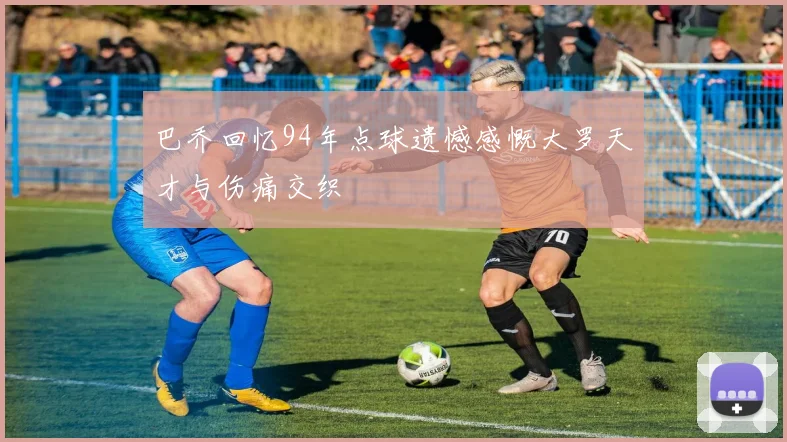 巴乔回忆94年点球遗憾感慨大罗天才与伤痛交织