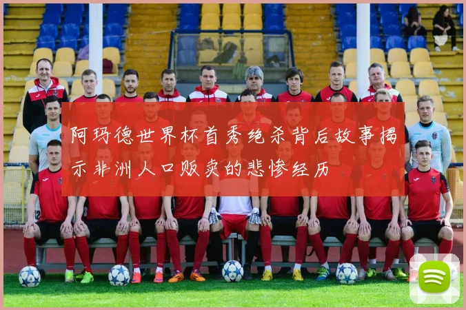 阿玛德世界杯首秀绝杀背后故事揭示非洲人口贩卖的悲惨经历