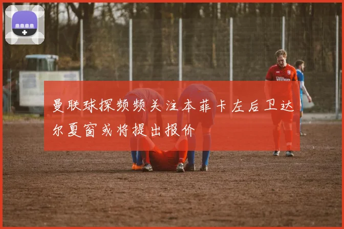曼联球探频频关注本菲卡左后卫达尔夏窗或将提出报价