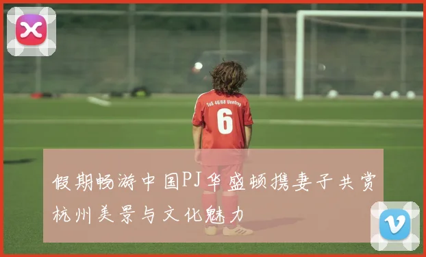 假期畅游中国PJ华盛顿携妻子共赏杭州美景与文化魅力