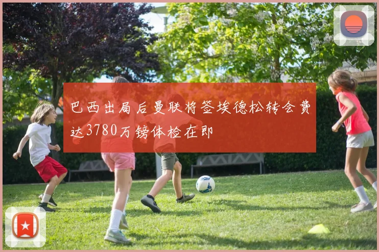巴西出局后曼联将签埃德松转会费达3780万镑体检在即