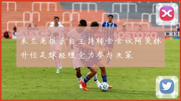 米兰老板亲自主持转会会议阿莫林升任足球经理全力参与决策