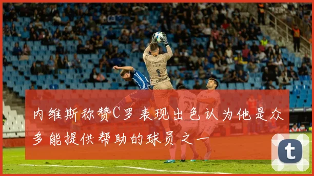 内维斯称赞C罗表现出色认为他是众多能提供帮助的球员之一