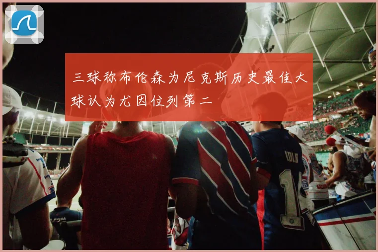 三球称布伦森为尼克斯历史最佳大球认为尤因位列第二