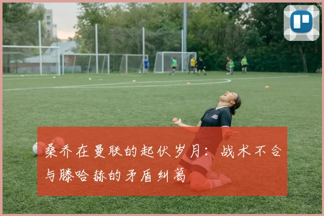 桑乔在曼联的起伏岁月：战术不合与滕哈赫的矛盾纠葛