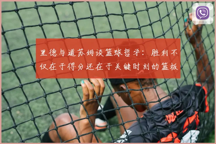 里德与道苏姆谈篮球哲学：胜利不仅在于得分还在于关键时刻的篮板球