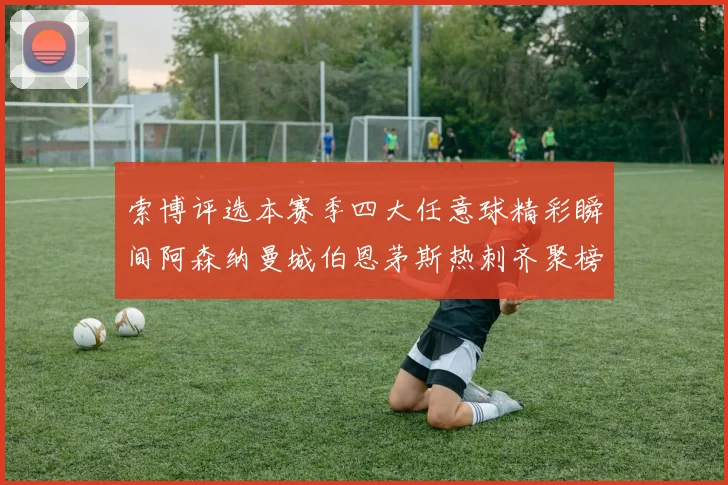 索博评选本赛季四大任意球精彩瞬间阿森纳曼城伯恩茅斯热刺齐聚榜单